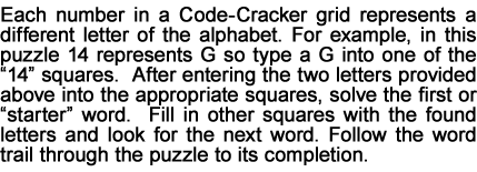 Each number in a Code-Cracker grid represents a different letter of the alphabet. For example, in this puzzle 14 represents G so type a G into one of the “14” squares.  After entering the two letters provided above into the appropriate squares, solve the first or “starter” word.  Fill in other squares with the found letters and look for the next word. Follow the word trail through the puzzle to its completion.